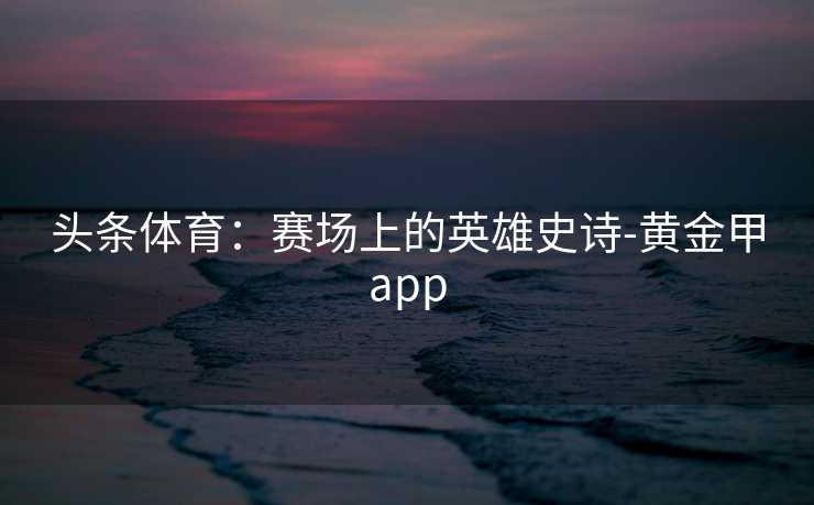 头条体育:赛场上的英雄史诗-黄金甲app 头条体育:赛场上的英雄史诗-黄金甲app
