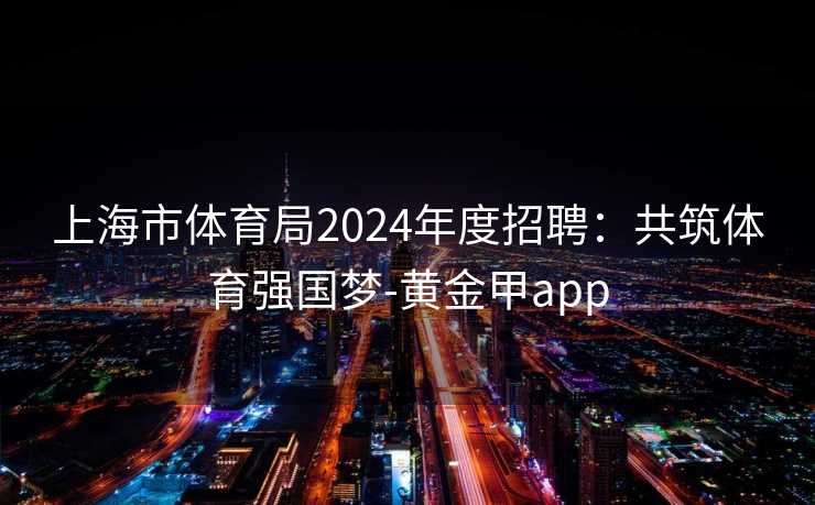 上海市体育局2024年度招聘：共筑体育强国梦-黄金甲app