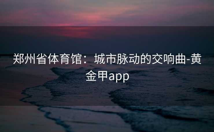 郑州省体育馆:城市脉动的交响曲-黄金甲app 郑州省体育馆:城市脉动的交响曲-黄金甲app