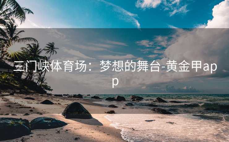 三门峡体育场:梦想的舞台-黄金甲app 三门峡体育场:梦想的舞台-黄金甲app