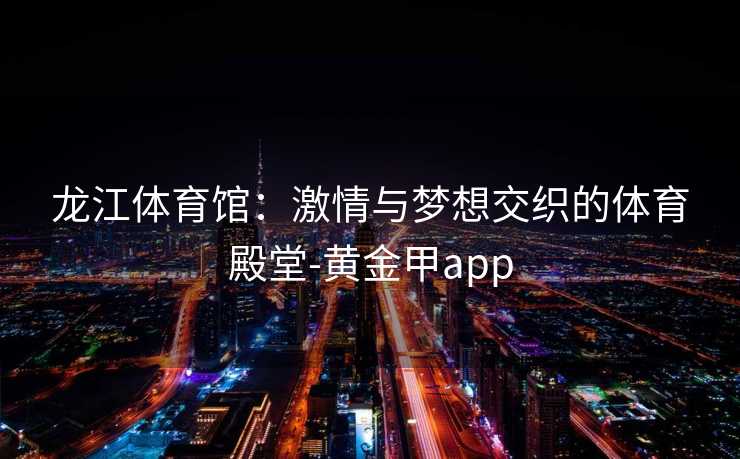 龙江体育馆：激情与梦想交织的体育殿堂-黄金甲app