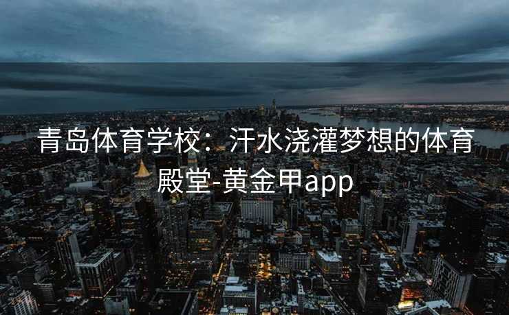 青岛体育学校：汗水浇灌梦想的体育殿堂-黄金甲app