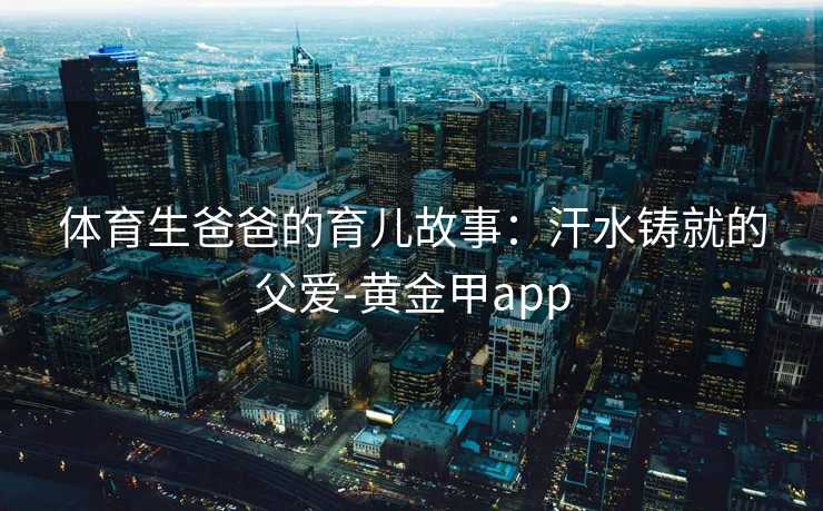 体育生爸爸的育儿故事：汗水铸就的父爱-黄金甲app