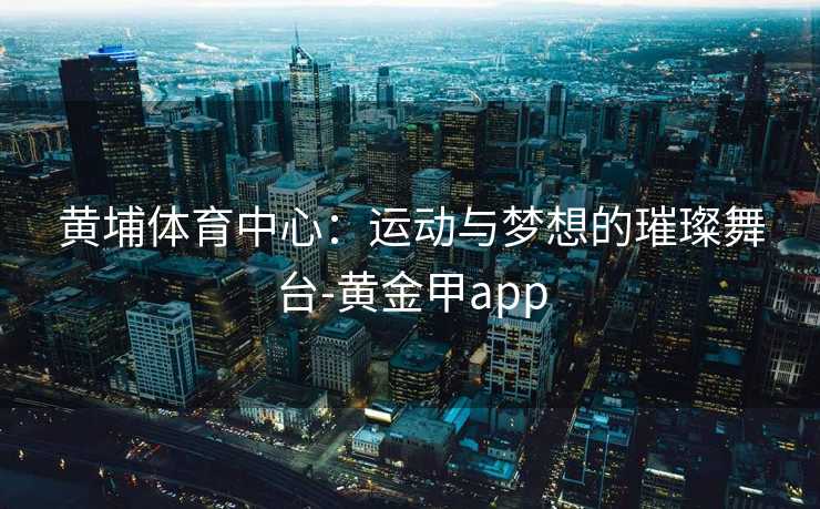 黄埔体育中心：运动与梦想的璀璨舞台-黄金甲app