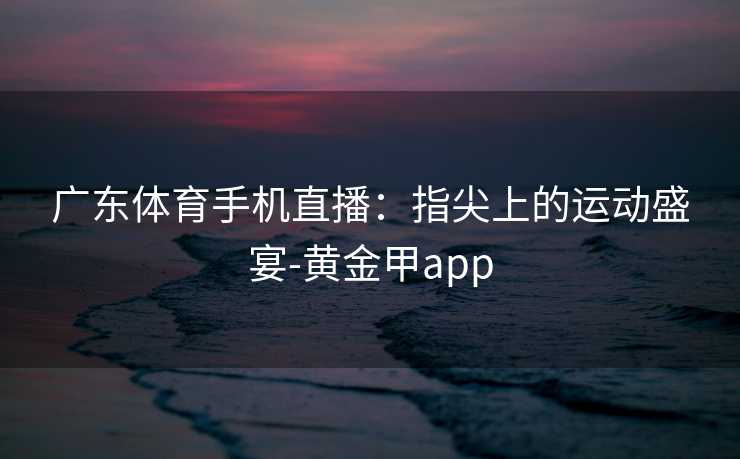 广东体育手机直播：指尖上的运动盛宴-黄金甲app