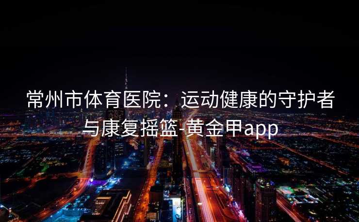 常州市体育医院：运动健康的守护者与康复摇篮-黄金甲app