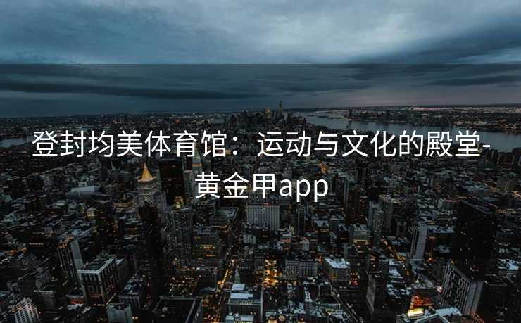 登封均美体育馆：运动与文化的殿堂-黄金甲app