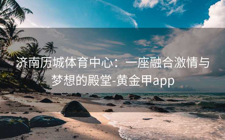 济南历城体育中心：一座融合激情与梦想的殿堂-黄金甲app