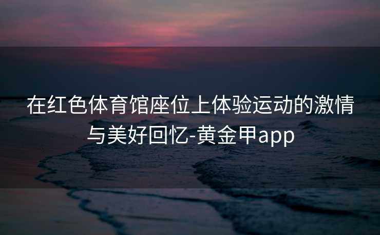 在红色体育馆座位上体验运动的激情与美好回忆-黄金甲app