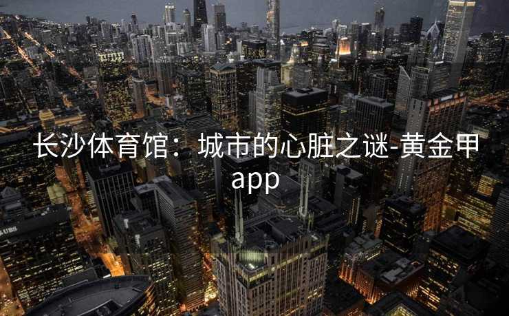 长沙体育馆：城市的心脏之谜-黄金甲app