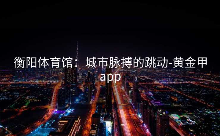 衡阳体育馆：城市脉搏的跳动-黄金甲app