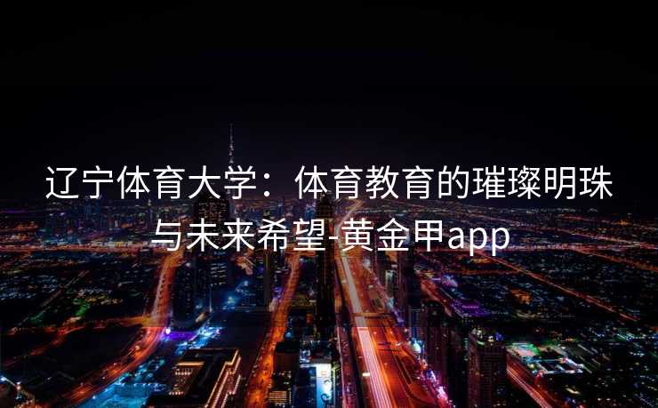 辽宁体育大学：体育教育的璀璨明珠与未来希望-黄金甲app