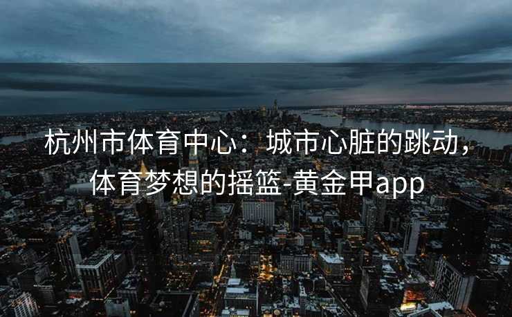 杭州市体育中心：城市心脏的跳动，体育梦想的摇篮-黄金甲app