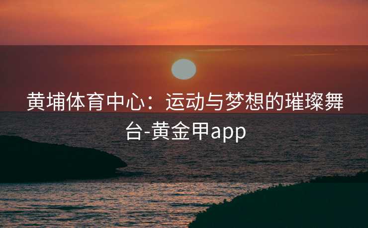 黄埔体育中心：运动与梦想的璀璨舞台-黄金甲app