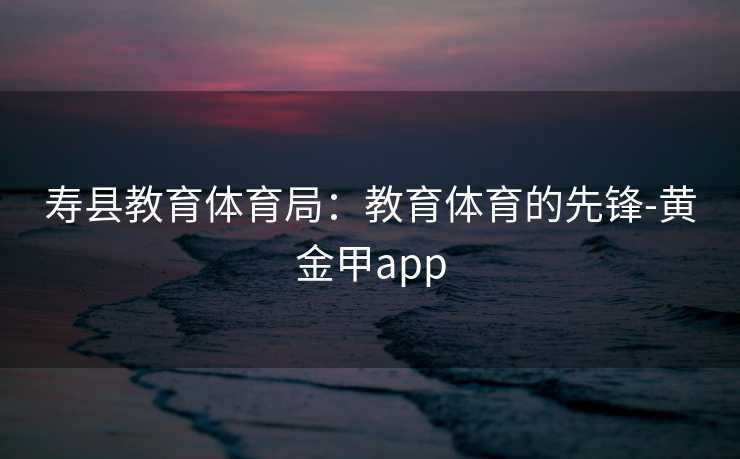 寿县教育体育局：教育体育的先锋-黄金甲app