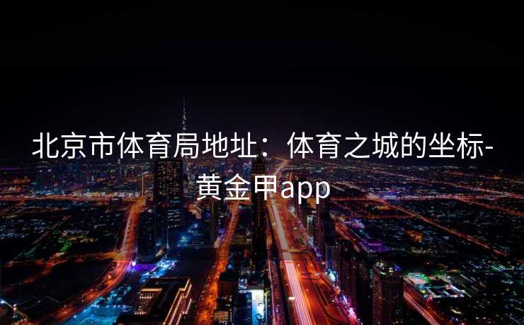 北京市体育局地址：体育之城的坐标-黄金甲app