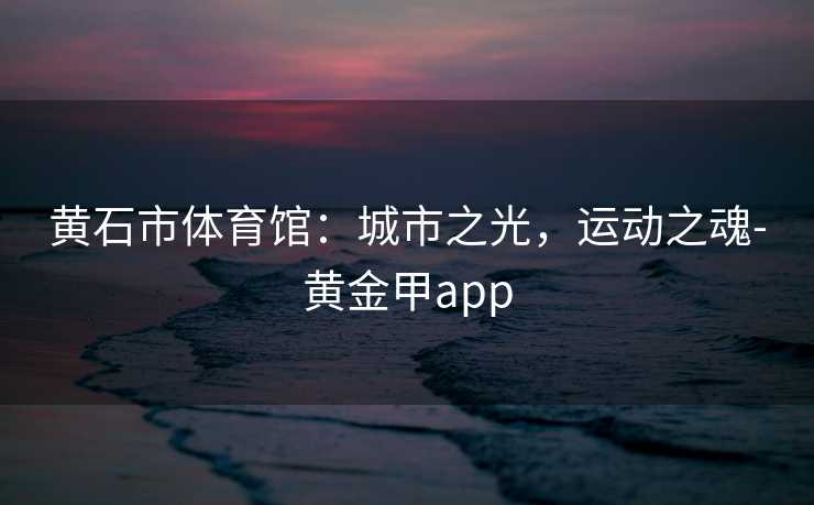 黄石市体育馆：城市之光，运动之魂-黄金甲app