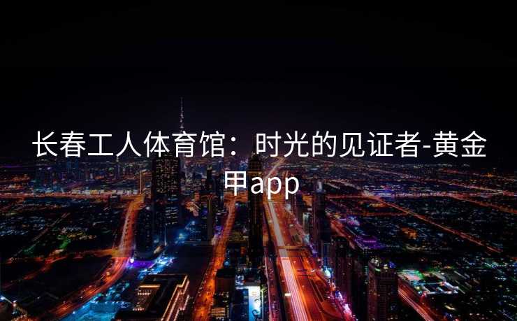 长春工人体育馆：时光的见证者-黄金甲app