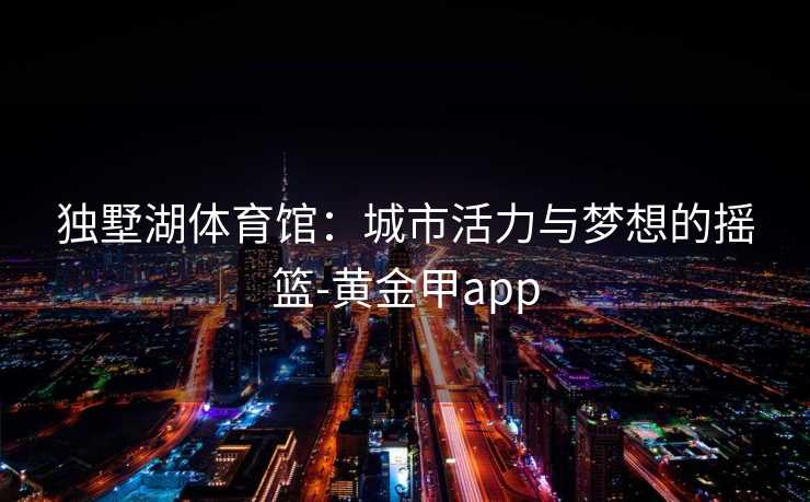 独墅湖体育馆：城市活力与梦想的摇篮-黄金甲app