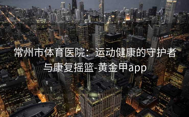 常州市体育医院：运动健康的守护者与康复摇篮-黄金甲app