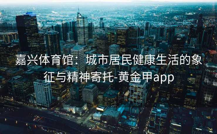 嘉兴体育馆：城市居民健康生活的象征与精神寄托-黄金甲app