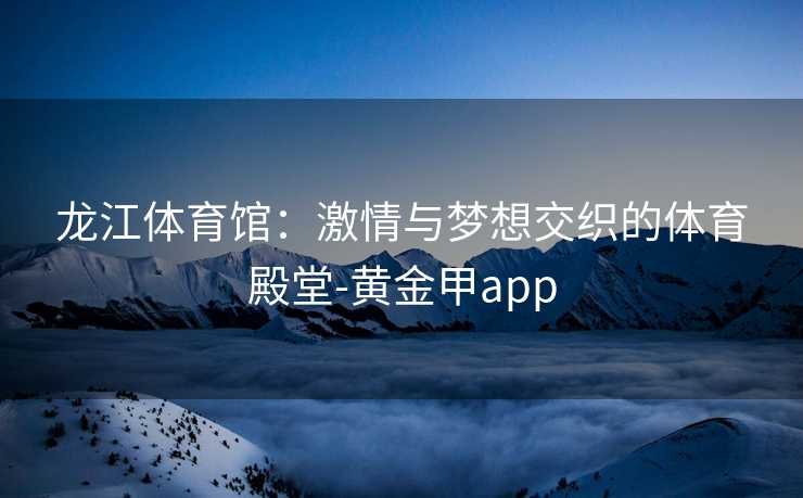 龙江体育馆：激情与梦想交织的体育殿堂-黄金甲app