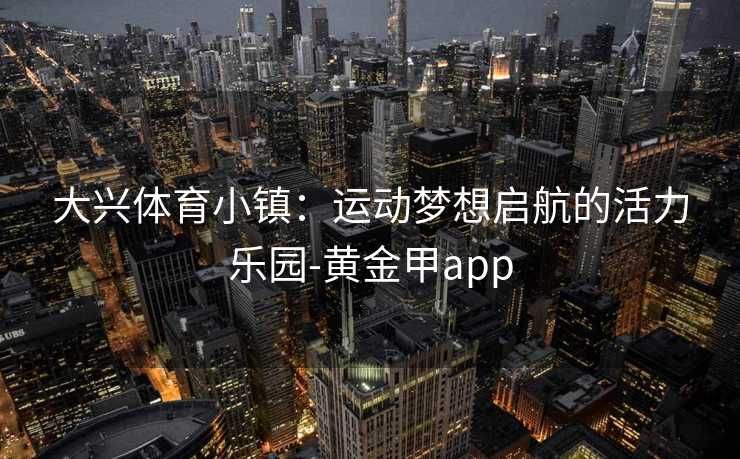 大兴体育小镇：运动梦想启航的活力乐园-黄金甲app
