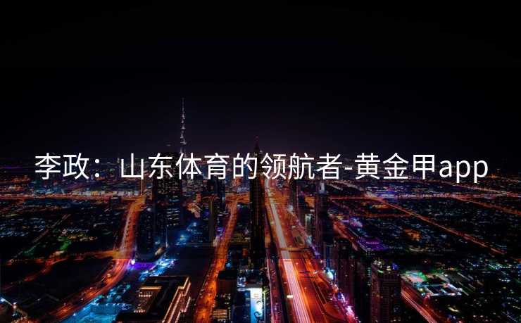 李政：山东体育的领航者-黄金甲app