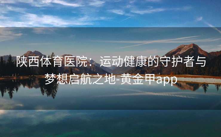 陕西体育医院：运动健康的守护者与梦想启航之地-黄金甲app