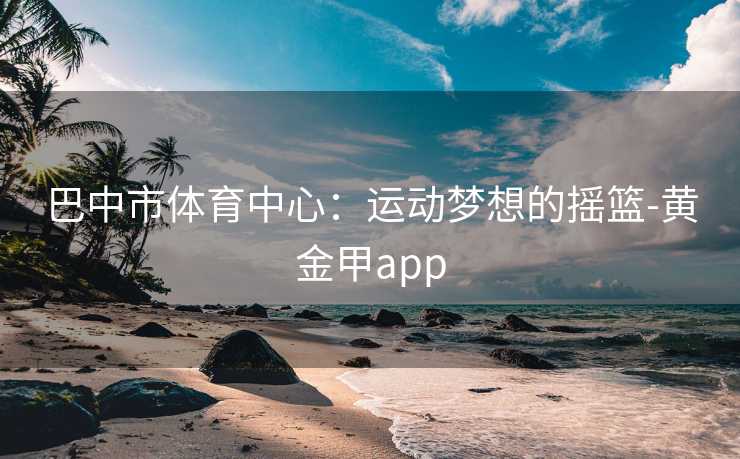 巴中市体育中心：运动梦想的摇篮-黄金甲app