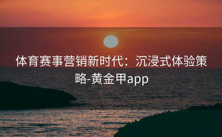 体育赛事营销新时代：沉浸式体验策略-黄金甲app