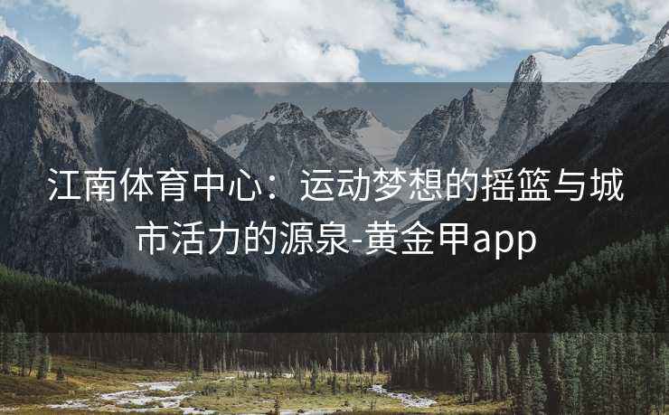 江南体育中心：运动梦想的摇篮与城市活力的源泉-黄金甲app
