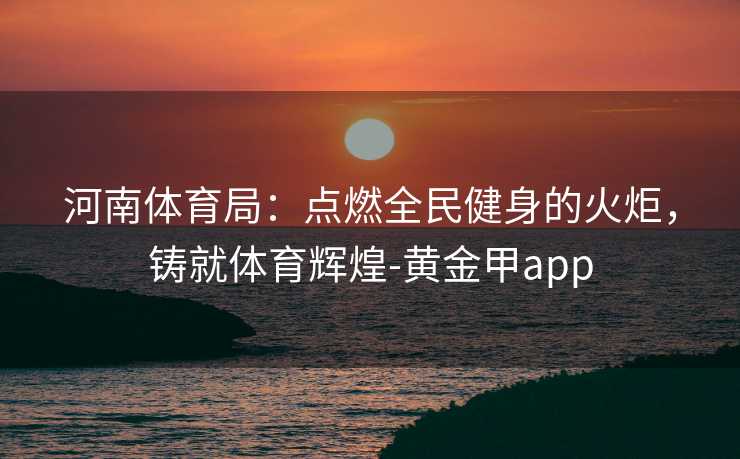 河南体育局：点燃全民健身的火炬，铸就体育辉煌-黄金甲app