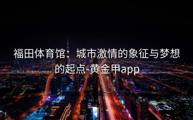 福田体育馆：城市激情的象征与梦想的起点-黄金甲app