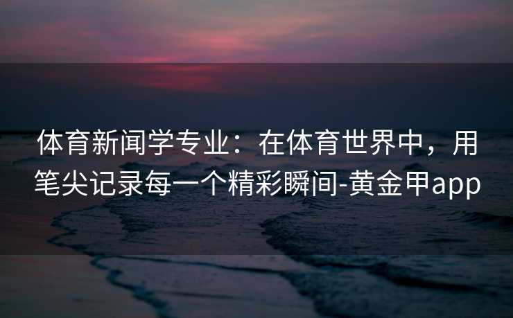 体育新闻学专业：在体育世界中，用笔尖记录每一个精彩瞬间-黄金甲app