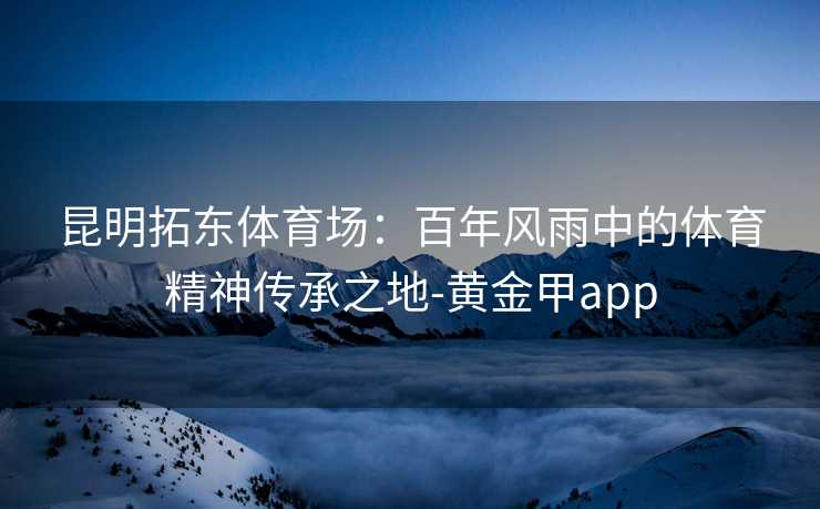 昆明拓东体育场：百年风雨中的体育精神传承之地-黄金甲app