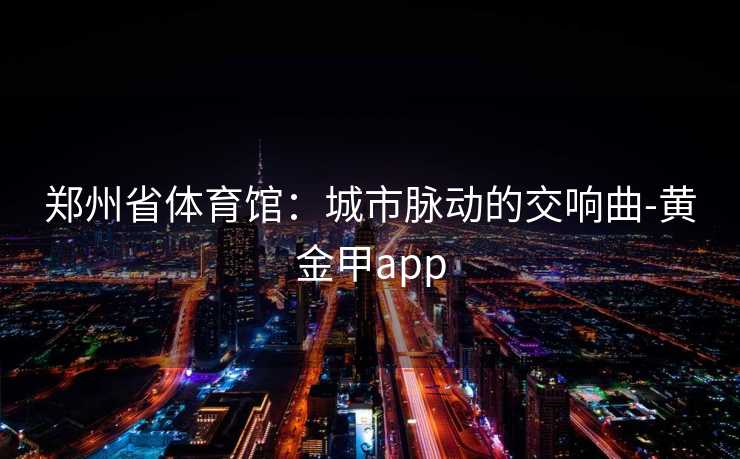 郑州省体育馆:城市脉动的交响曲-黄金甲app 郑州省体育馆:城市脉动的交响曲-黄金甲app
