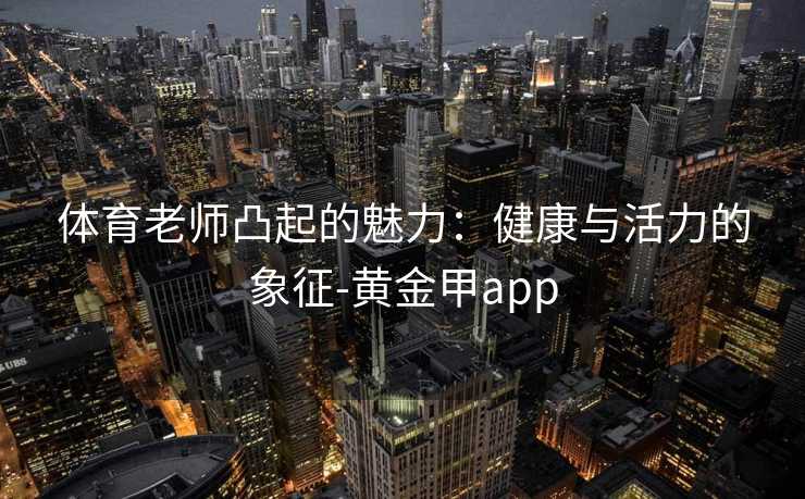 体育老师凸起的魅力：健康与活力的象征-黄金甲app