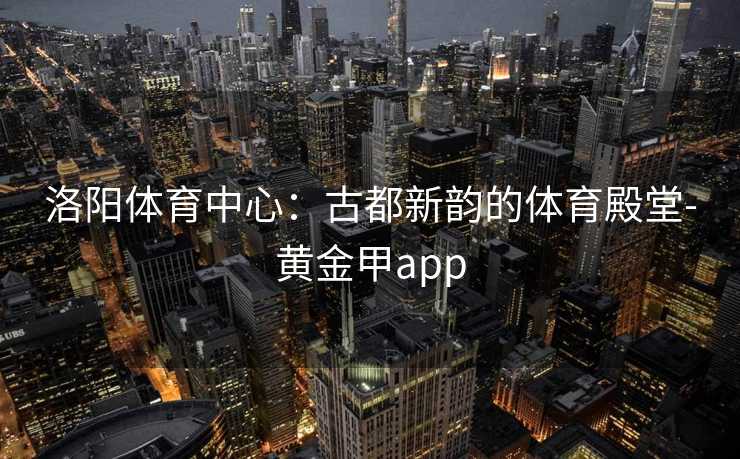 洛阳体育中心：古都新韵的体育殿堂-黄金甲app