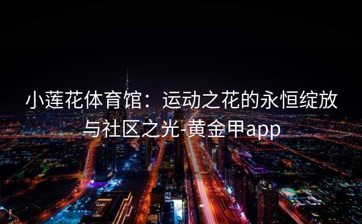 小莲花体育馆：运动之花的永恒绽放与社区之光-黄金甲app