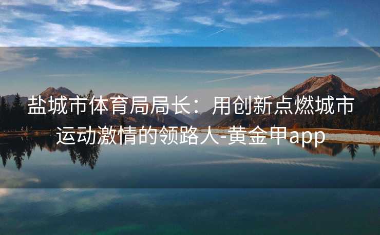 盐城市体育局局长：用创新点燃城市运动激情的领路人-黄金甲app