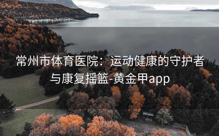 常州市体育医院：运动健康的守护者与康复摇篮-黄金甲app