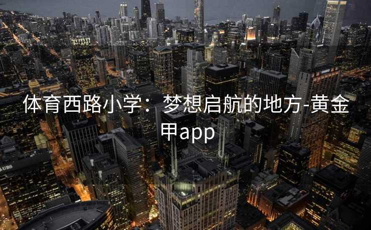 体育西路小学:梦想启航的地方-黄金甲app 体育西路小学:梦想启航的地方-黄金甲app