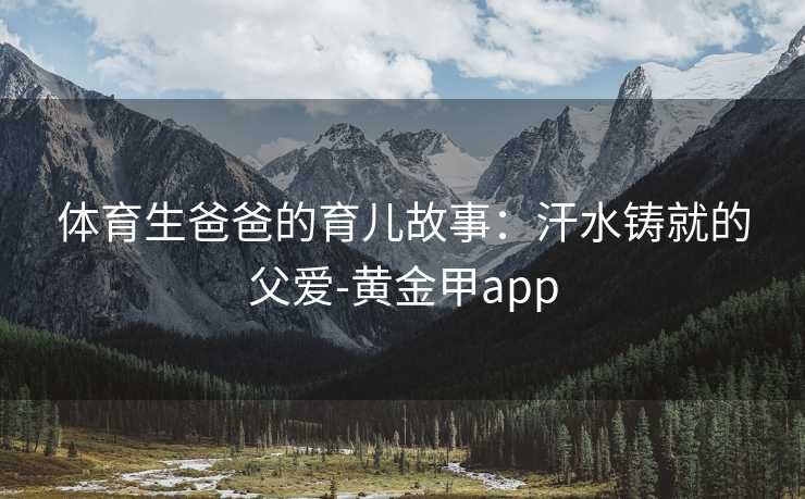 体育生爸爸的育儿故事：汗水铸就的父爱-黄金甲app