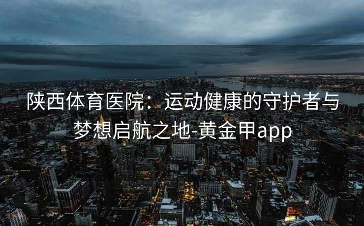 陕西体育医院：运动健康的守护者与梦想启航之地-黄金甲app