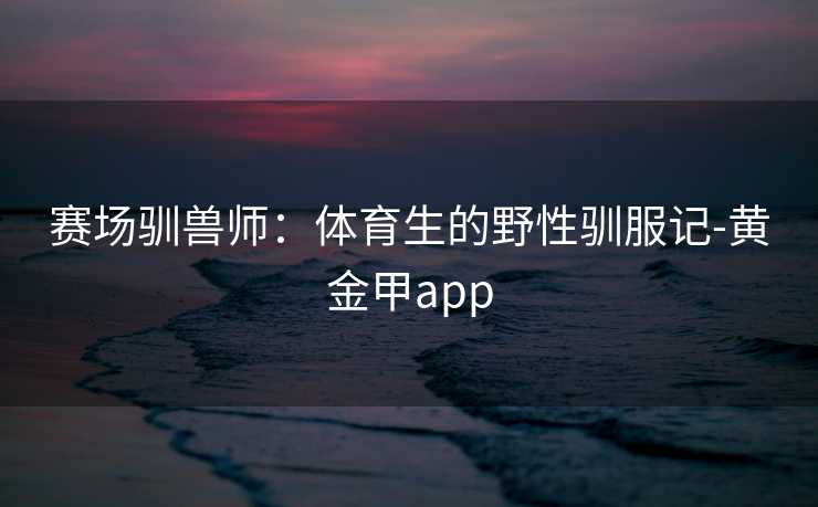 赛场驯兽师：体育生的野性驯服记-黄金甲app