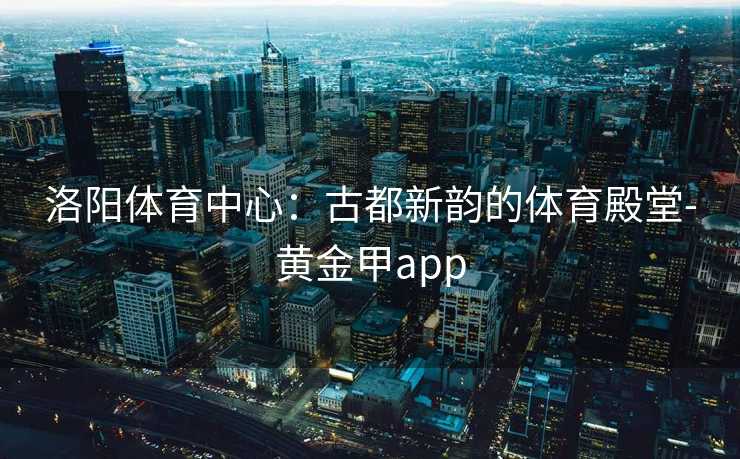 洛阳体育中心：古都新韵的体育殿堂-黄金甲app