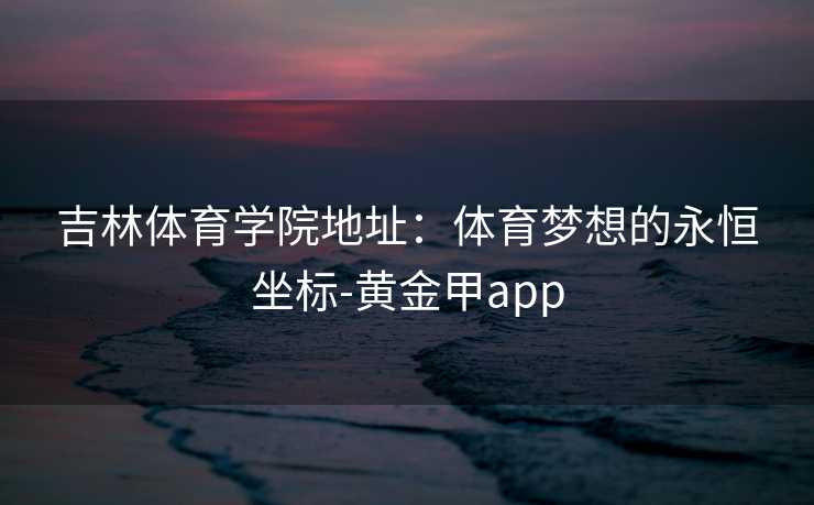 吉林体育学院地址：体育梦想的永恒坐标-黄金甲app