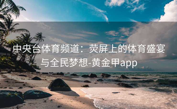 中央台体育频道：荧屏上的体育盛宴与全民梦想-黄金甲app