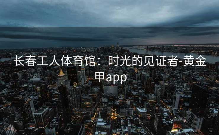 长春工人体育馆：时光的见证者-黄金甲app